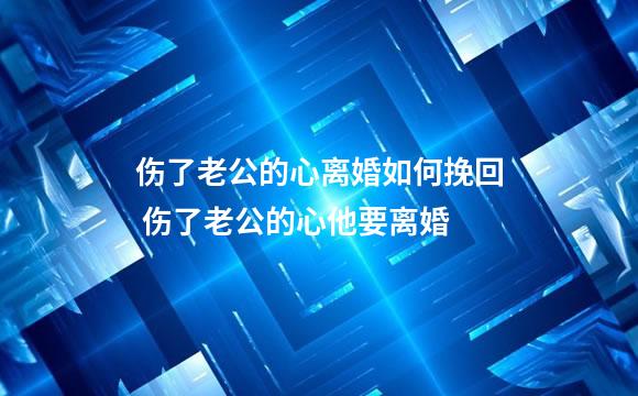 伤了老公的心离婚如何挽回 伤了老公的心他要离婚